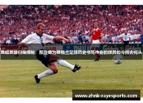 英超英雄归宿揭秘:那些曾为英格兰足球历史书写传奇的球员如今何去何从 英超英雄归宿揭秘:那些曾为英格兰足球历史书写传奇的球员如今何去何从