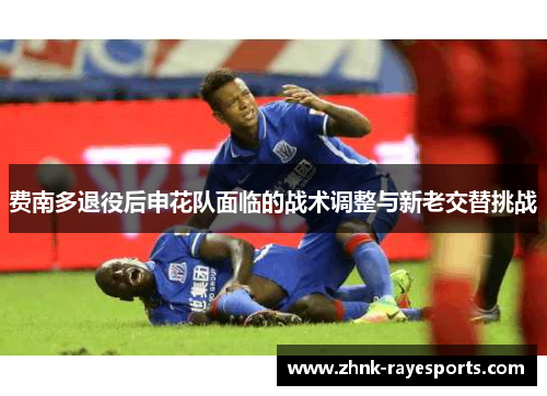费南多退役后申花队面临的战术调整与新老交替挑战 费南多退役后申花队面临的战术调整与新老交替挑战
