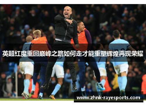 英超红魔重回巅峰之路如何走才能重塑辉煌再现荣耀 英超红魔重回巅峰之路如何走才能重塑辉煌再现荣耀