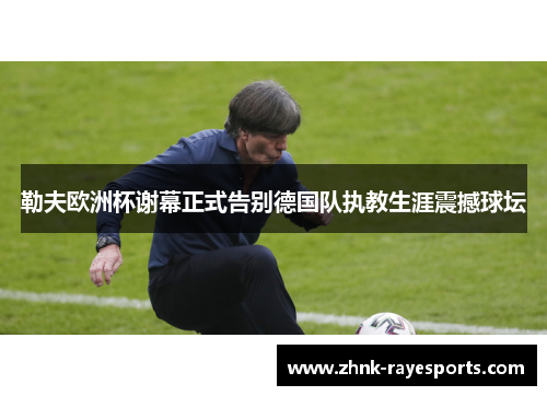 勒夫欧洲杯谢幕正式告别德国队执教生涯震撼球坛 勒夫欧洲杯谢幕正式告别德国队执教生涯震撼球坛
